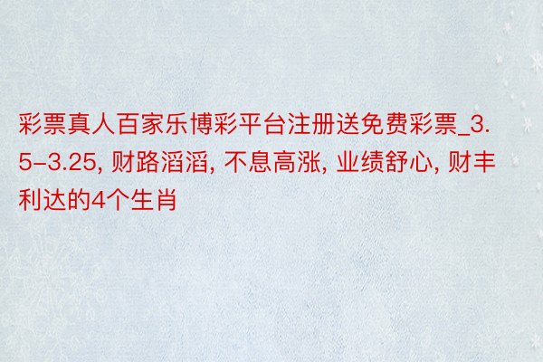 彩票真人百家乐博彩平台注册送免费彩票_3.5-3.25, 财路滔滔, 不息高涨, 业绩舒心, 财丰利达的4个生肖