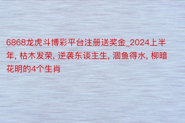 6868龙虎斗博彩平台注册送奖金_2024上半年， 枯木发荣， 逆袭东谈主生， 涸鱼得水， 柳暗花明的4个生肖