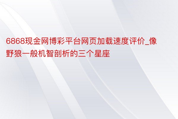 6868现金网博彩平台网页加载速度评价_像野狼一般机智剖析的三个星座