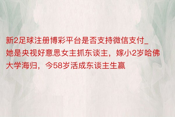 新2足球注册博彩平台是否支持微信支付_她是央视好意思女主抓东谈主，嫁小2岁哈佛大学海归，今58岁活成东谈主生赢