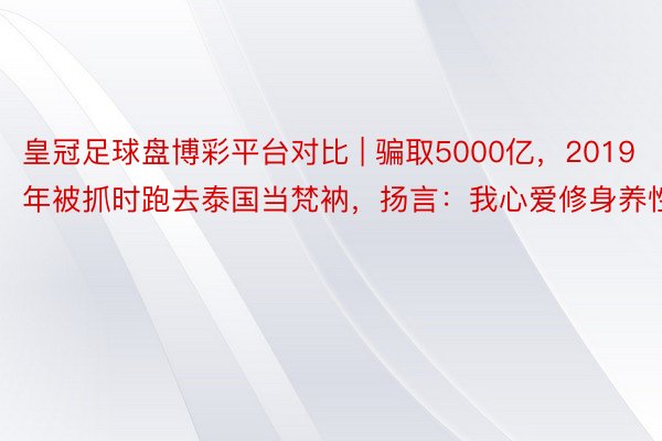 皇冠足球盘博彩平台对比 | 骗取5000亿，2019年被抓时跑去泰国当梵衲，扬言：我心爱修身养性