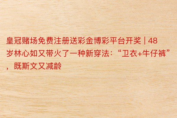 皇冠赌场免费注册送彩金博彩平台开奖 | 48岁林心如又带火了一种新穿法：“卫衣+牛仔裤”，既斯文又减龄