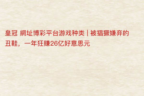 皇冠 網址博彩平台游戏种类 | 被猖獗嫌弃的丑鞋，一年狂赚26亿好意思元
