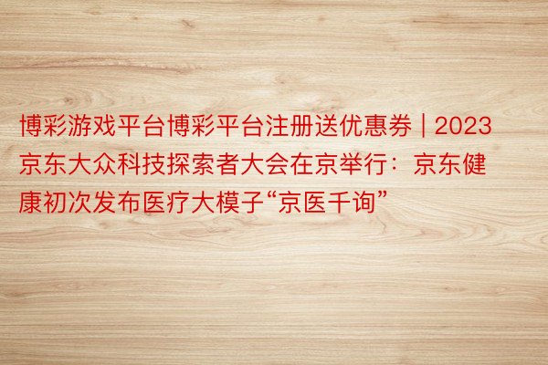 博彩游戏平台博彩平台注册送优惠券 | 2023京东大众科技探索者大会在京举行：京东健康初次发布医疗大模子“京医千询”