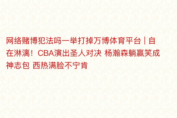网络赌博犯法吗一举打掉万博体育平台 | 自在淋漓！CBA演出圣人对决 杨瀚森躺赢笑成神志包 西热满脸不宁肯