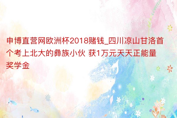 申博直营网欧洲杯2018赌钱_四川凉山甘洛首个考上北大的彝族小伙 获1万元天天正能量奖学金