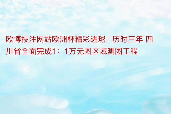 欧博投注网站欧洲杯精彩进球 | 历时三年 四川省全面完成1：1万无图区域测图工程