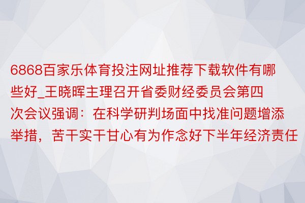 6868百家乐体育投注网址推荐下载软件有哪些好_王晓晖主理召开省委财经委员会第四次会议强调：在科学研判场面中找准问题增添举措，苦干实干甘心有为作念好下半年经济责任