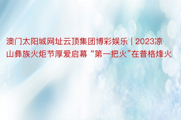 澳门太阳城网址云顶集团博彩娱乐 | 2023凉山彝族火炬节厚爱启幕 “第一把火”在普格烽火