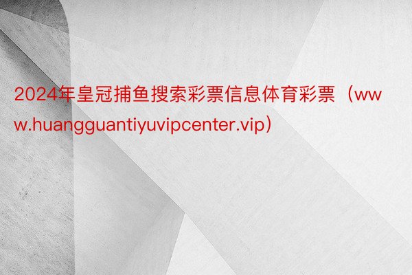 2024年皇冠捕鱼搜索彩票信息体育彩票（www.huangguantiyuvipcenter.vip）