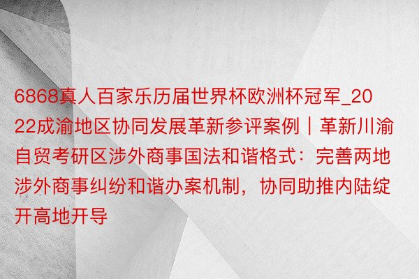 6868真人百家乐历届世界杯欧洲杯冠军_2022成渝地区协同发展革新参评案例｜革新川渝自贸考研区涉外商事国法和谐格式：完善两地涉外商事纠纷和谐办案机制，协同助推内陆绽开高地开导