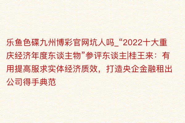 乐鱼色碟九州博彩官网坑人吗_“2022十大重庆经济年度东谈主物”参评东谈主|桂王来：有用提高服求实体经济质效，打造央企金融租出公司得手典范