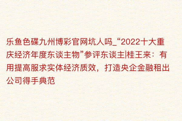 乐鱼色碟九州博彩官网坑人吗_“2022十大重庆经济年度东谈主物”参评东谈主|桂王来：有用提高服求实体经济质效，打造央企金融租出公司得手典范