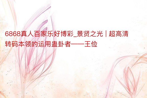 6868真人百家乐好博彩_景贤之光 | 超高清转码本领的运用蛊卦者——王俭