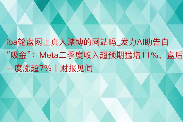 iba轮盘网上真人赌博的网站吗_发力AI助告白“吸金”：Meta二季度收入超预期猛增11%，盘后一度涨超7%丨财报见闻