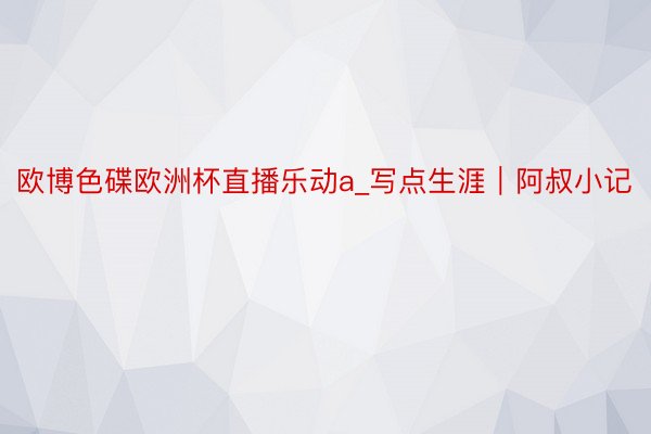 欧博色碟欧洲杯直播乐动a_写点生涯｜阿叔小记