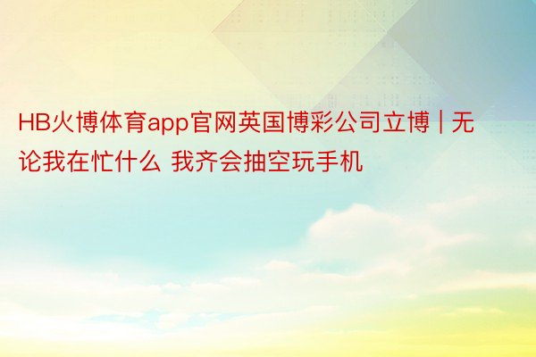 HB火博体育app官网英国博彩公司立博 | 无论我在忙什么 我齐会抽空玩手机