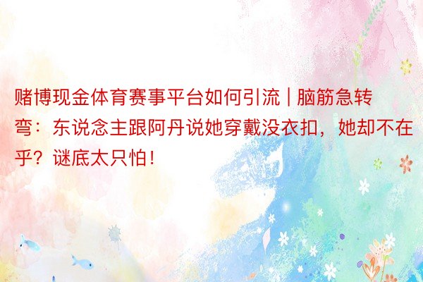 赌博现金体育赛事平台如何引流 | 脑筋急转弯：东说念主跟阿丹说她穿戴没衣扣，她却不在乎？谜底太只怕！