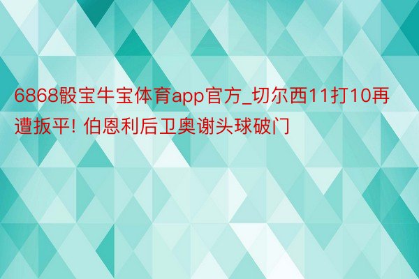 6868骰宝牛宝体育app官方_切尔西11打10再遭扳平! 伯恩利后卫奥谢头球破门