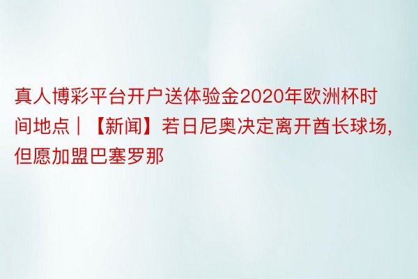 真人博彩平台开户送体验金2020年欧洲杯时间地点 | 【新闻】若日尼奥决定离开酋长球场, 但愿加盟巴塞罗那