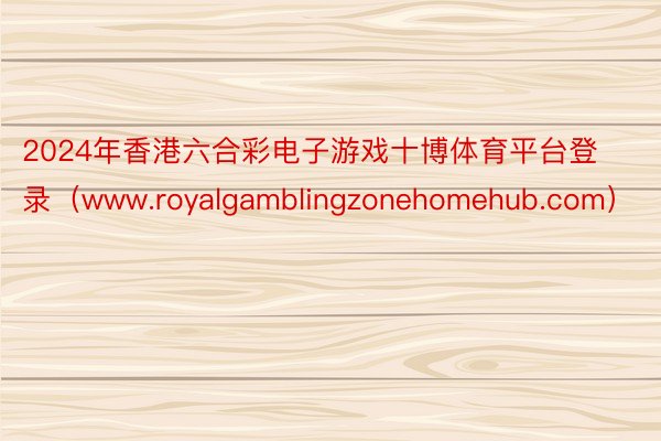 2024年香港六合彩电子游戏十博体育平台登录（www.royalgamblingzonehomehub.com）
