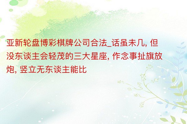 亚新轮盘博彩棋牌公司合法_话虽未几, 但没东谈主会轻茂的三大星座, 作念事扯旗放炮, 竖立无东谈主能比