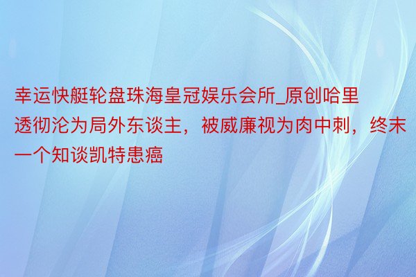 幸运快艇轮盘珠海皇冠娱乐会所_原创哈里透彻沦为局外东谈主，被威廉视为肉中刺，终末一个知谈凯特患癌