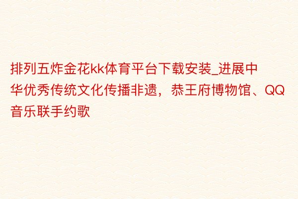 排列五炸金花kk体育平台下载安装_进展中华优秀传统文化传播非遗，恭王府博物馆、QQ音乐联手约歌