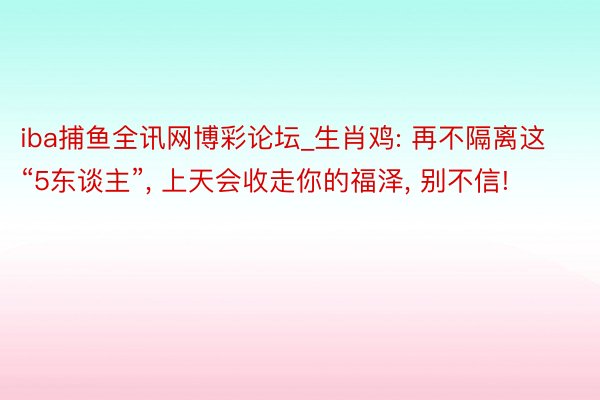 iba捕鱼全讯网博彩论坛_生肖鸡: 再不隔离这“5东谈主”, 上天会收走你的福泽, 别不信!
