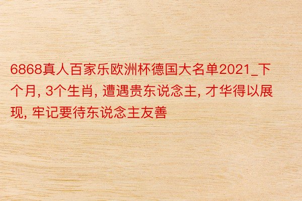 6868真人百家乐欧洲杯德国大名单2021_下个月， 3个生肖， 遭遇贵东说念主， 才华得以展现， 牢记要待东说念主友善