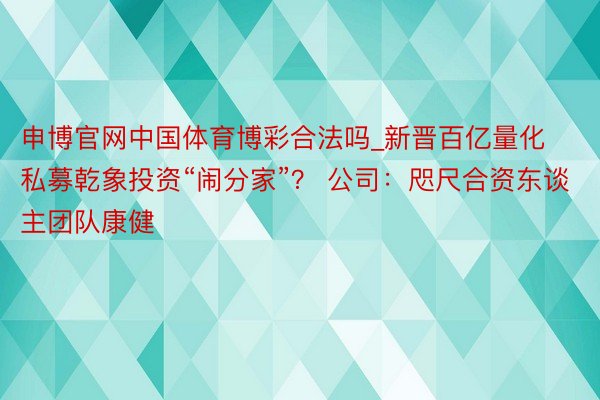 申博官网中国体育博彩合法吗_新晋百亿量化私募乾象投资“闹分家”？ 公司：咫尺合资东谈主团队康健