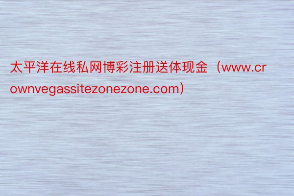 太平洋在线私网博彩注册送体现金（www.crownvegassitezonezone.com）