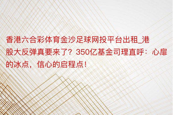 香港六合彩体育金沙足球网投平台出租_港股大反弹真要来了？350亿基金司理直呼：心扉的冰点，信心的启程点！