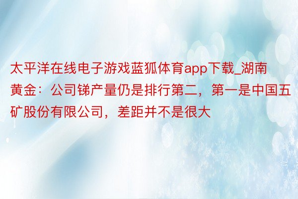 太平洋在线电子游戏蓝狐体育app下载_湖南黄金：公司锑产量仍是排行第二，第一是中国五矿股份有限公司，差距并不是很大