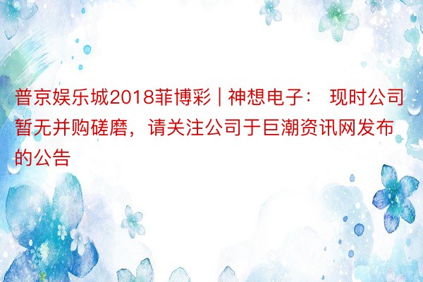 普京娱乐城2018菲博彩 | 神想电子： 现时公司暂无并购磋磨，请关注公司于巨潮资讯网发布的公告