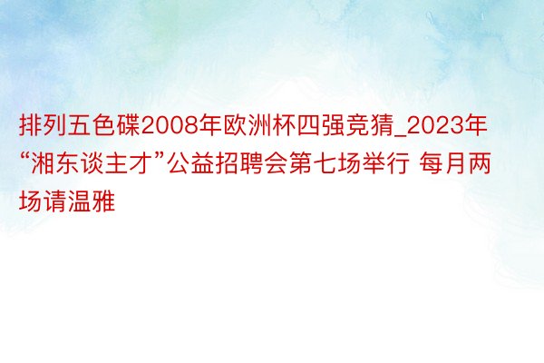 排列五色碟2008年欧洲杯四强竞猜_2023年“湘东谈主才”公益招聘会第七场举行 每月两场请温雅