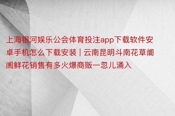 上海银河娱乐公会体育投注app下载软件安卓手机怎么下载安装 | 云南昆明斗南花草阛阓鲜花销售有多火爆商贩一忽儿涌入