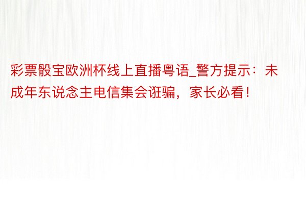 彩票骰宝欧洲杯线上直播粤语_警方提示：未成年东说念主电信集会诳骗，家长必看！