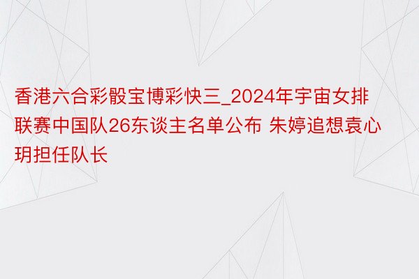 香港六合彩骰宝博彩快三_2024年宇宙女排联赛中国队26东谈主名单公布 朱婷追想袁心玥担任队长