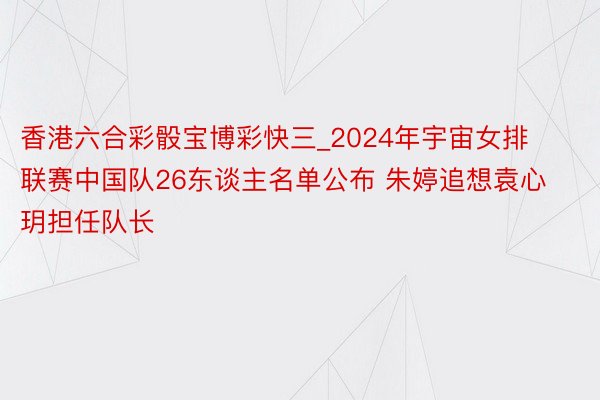 香港六合彩骰宝博彩快三_2024年宇宙女排联赛中国队26东谈主名单公布 朱婷追想袁心玥担任队长