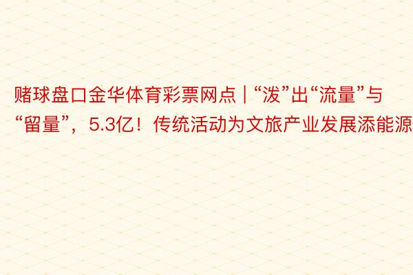 赌球盘口金华体育彩票网点 | “泼”出“流量”与“留量”，5.3亿！传统活动为文旅产业发展添能源