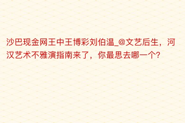 沙巴现金网王中王博彩刘伯温_@文艺后生，河汉艺术不雅演指南来了，你最思去哪一个？