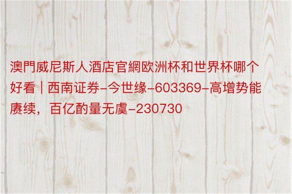 澳門威尼斯人酒店官網欧洲杯和世界杯哪个好看 | 西南证券-今世缘-603369-高增势能赓续，百亿酌量无虞-230730