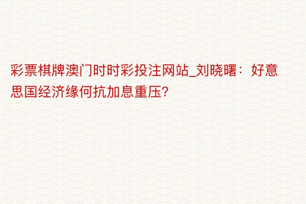 彩票棋牌澳门时时彩投注网站_刘晓曙：好意思国经济缘何抗加息重压？