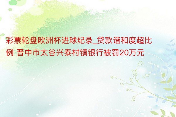 彩票轮盘欧洲杯进球纪录_贷款谐和度超比例 晋中市太谷兴泰村镇银行被罚20万元