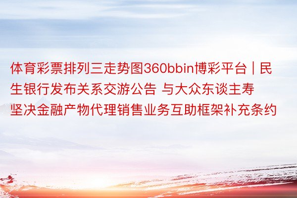 体育彩票排列三走势图360bbin博彩平台 | 民生银行发布关系交游公告 与大众东谈主寿坚决金融产物代理销售业务互助框架补充条约