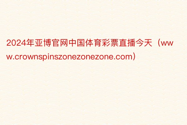 2024年亚博官网中国体育彩票直播今天（www.crownspinszonezonezone.com）