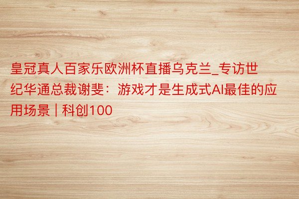 皇冠真人百家乐欧洲杯直播乌克兰_专访世纪华通总裁谢斐：游戏才是生成式AI最佳的应用场景 | 科创100