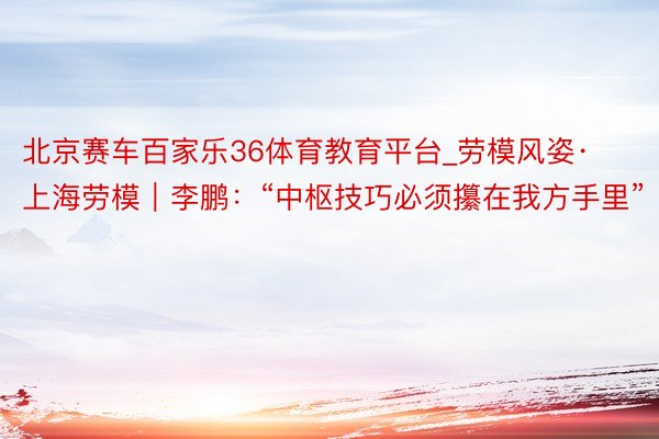 北京赛车百家乐36体育教育平台_劳模风姿·上海劳模｜李鹏：“中枢技巧必须攥在我方手里”