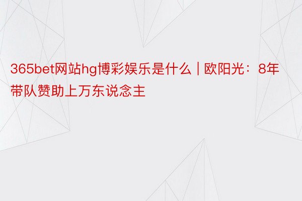 365bet网站hg博彩娱乐是什么 | 欧阳光：8年带队赞助上万东说念主